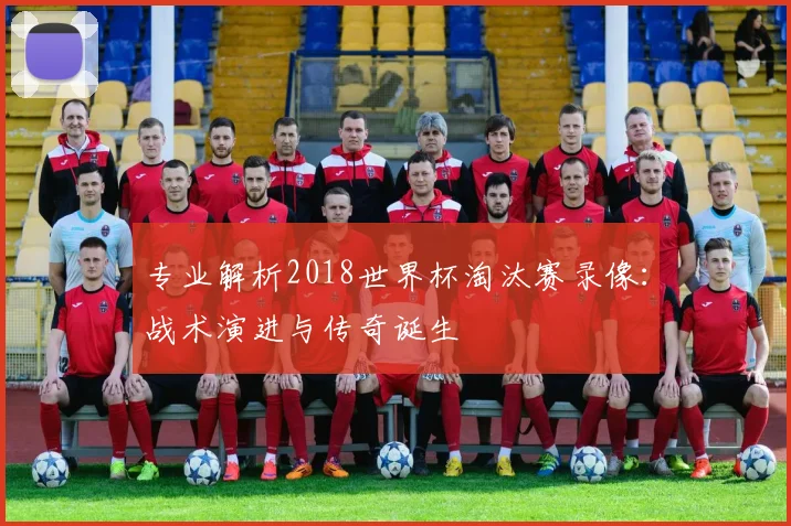 专业解析2018世界杯淘汰赛录像：战术演进与传奇诞生