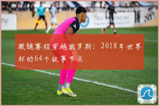 跟随赛程穿越俄罗斯:2018年世界杯的64个故事节点