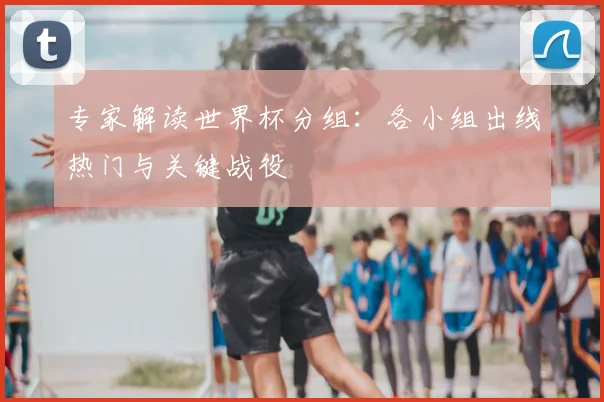 专家解读世界杯分组:各小组出线热门与关键战役