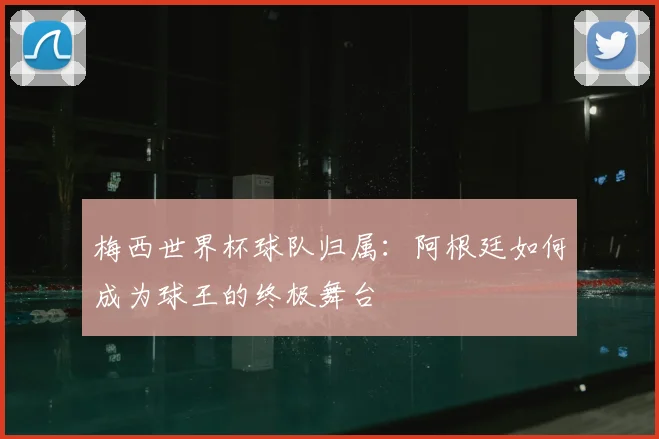梅西世界杯球队归属：阿根廷如何成为球王的终极舞台