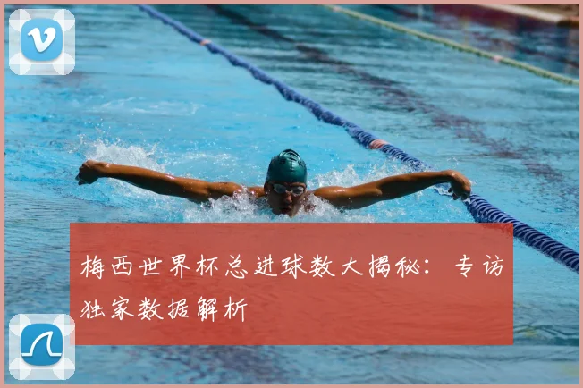 梅西世界杯总进球数大揭秘:专访独家数据解析