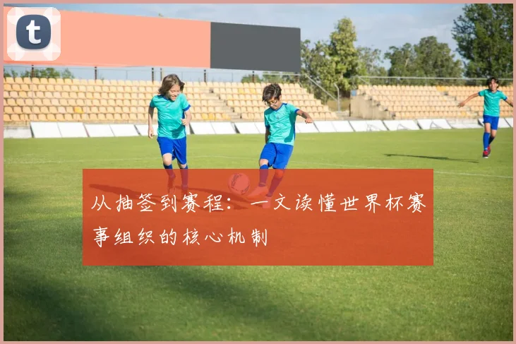 从抽签到赛程:一文读懂世界杯赛事组织的核心机制