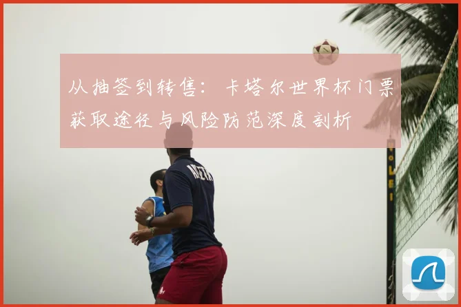 从抽签到转售：卡塔尔世界杯门票获取途径与风险防范深度剖析