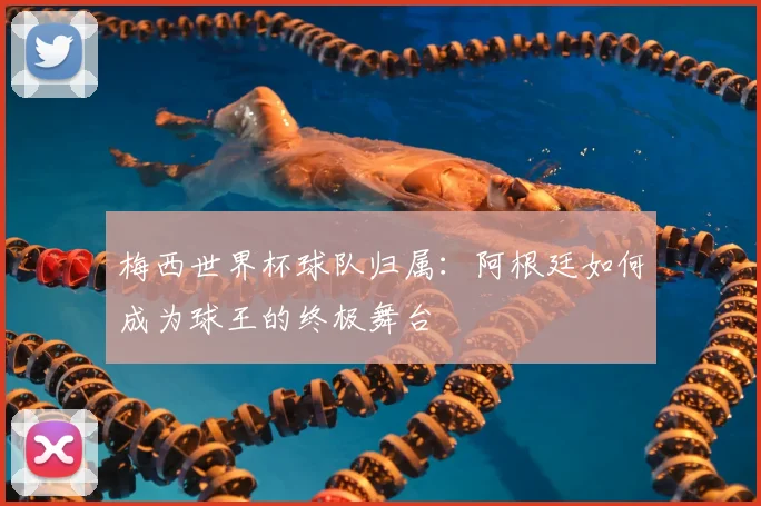 梅西世界杯球队归属：阿根廷如何成为球王的终极舞台