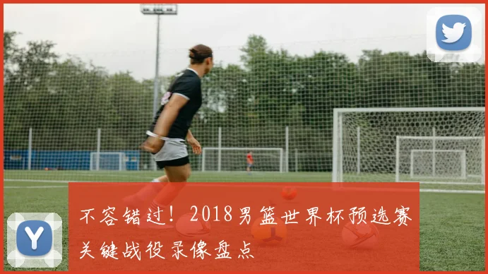不容错过!2018男篮世界杯预选赛关键战役录像盘点