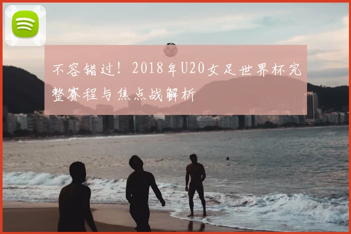 不容错过!2018年U20女足世界杯完整赛程与焦点战解析