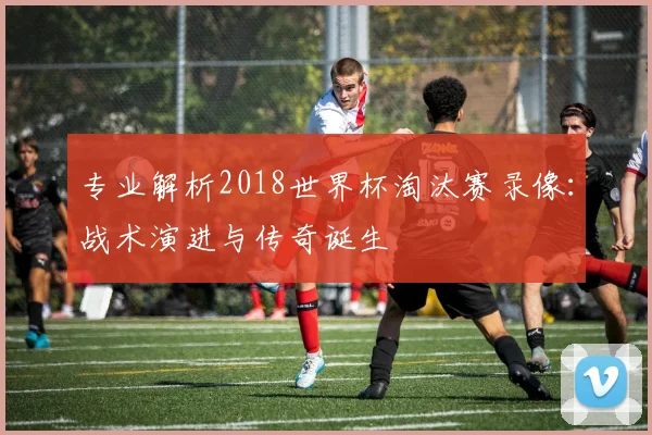 专业解析2018世界杯淘汰赛录像:战术演进与传奇诞生
