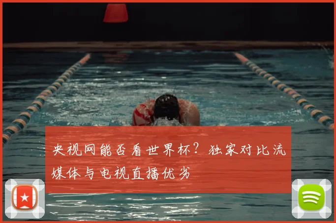 央视网能否看世界杯?独家对比流媒体与电视直播优劣