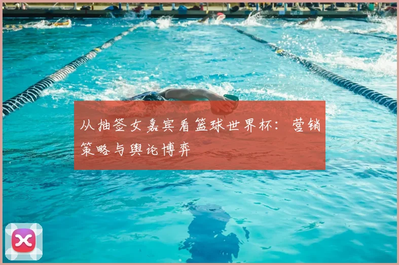 从抽签女嘉宾看篮球世界杯：营销策略与舆论博弈