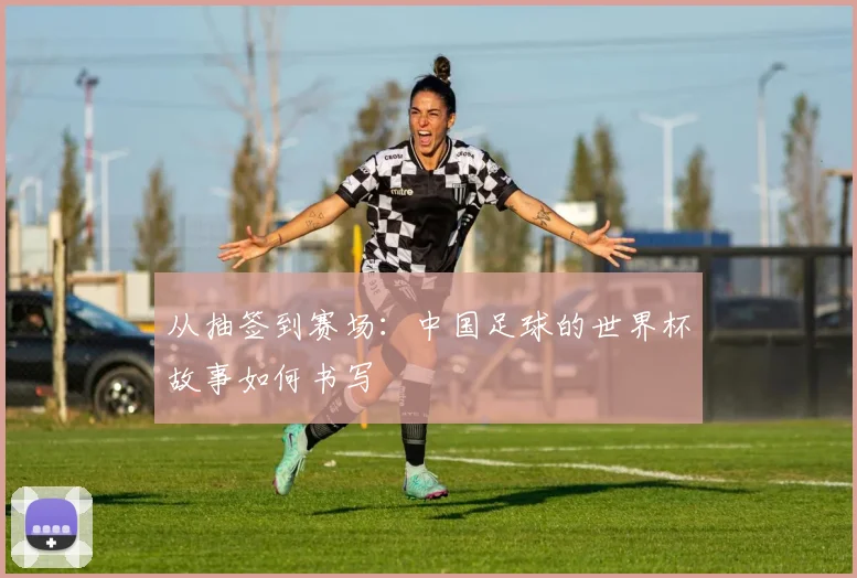 从抽签到赛场：中国足球的世界杯故事如何书写